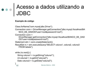 Acesso a dados utilizando a JDBC Exemplo de código Class.forName("com.mysql.jdbc.Driver");  Connection conn = DriverManager.getConnection("jdbc:mysql://localhost/BANCO_DE_DADOS?user=root&password=root");     Connection conn = DriverManager.getConnection("jdbc:mysql://localhost/BANCO_DE_DADOS?user=root&password=root");  Statement stm = conn.createStatement();  ResultSet rs = stm.executeQuery("SELECT coluna1, coluna2, coluna3 FROM tabela");  while (rs.next()) {  String coluna1 = rs.getString("coluna1");  int coluna2 = rs.getInt("coluna2");  Date coluna3 = rs.getDate("coluna3");  }  