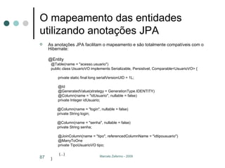 O mapeamento das entidades utilizando anotações JPA As anotações JPA facilitam o mapeamento e são totalmente compatíveis com o Hibernate: @Entity @Table(name = "acesso.usuario") public class UsuarioVO implements Serializable, Persistivel, Comparable<UsuarioVO> { private static final long serialVersionUID = 1L; @Id @GeneratedValue(strategy = GenerationType.IDENTITY) @Column(name = "idUsuario", nullable = false) private Integer idUsuario; @Column(name = "login", nullable = false) private String login; @Column(name = "senha", nullable = false) private String senha; @JoinColumn(name = "tipo", referencedColumnName = "idtipousuario") @ManyToOne private TipoUsuarioVO tipo;   (...) }  