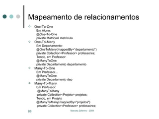 Mapeamento de relacionamentos One-To-One Em Aluno: @One-To-One private Matricula matricula One-To-Many Em Departamento: @OneToMany(mappedBy=“departamento") private   Collection<Professor> professores;  Tendo, em Professor: @ManyToOne private Departamento departamento Many-To-One Em Professor... @ManyToOne private Departamento dep Many-To-Many Em Professor:   @ManyToMany  private   Collection<Projeto> projetos;  Tendo, em Projeto @ManyToMany(mappedBy=“projetos") private   Collection<Professor> professores;  