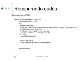 Recuperando dados public class UsuarioDAO(){ public void getUsuarioPorId(Integer id){ Persistivel resultado = null; try {   beginTransaction();   Query q = getSession().createQuery("from UsuarioVO u where u.idUsuario = :id");     q.setParameter("id", idUsuario);   resultado = (UsuarioVO) q.uniqueResult();    q = null;   commitTransaction(); } catch (Exception e) {   throw new DaoException(e.getMessage()); } return resultado; } } 