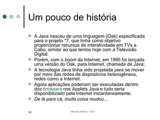 Um pouco de história A Java nasceu de uma linguagem (Oak) especificada para o projeto *7, que tinha como objetivo proporcionar recursos de interatividade em TVs a Cabo, similar ao que temos hoje com a Televisão Digital; Porém, com o  boom  da Internet, em 1995 foi lançada uma versão do Oak, para Internet, chamada de Java; A tecnologia Java tinha sido projetada para se mover por meio das redes de dispositivos heterogêneos, redes como a Internet.  Agora aplicações poderiam ser executadas dentro dos  browsers  nos Applets Java e tudo seria disponibilizado pela Internet instantaneamente. De lá para cá, muita coisa mudou... 