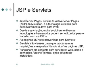 JSP e Servlets JavaServer Pages, similar às ActiveServer Pages (ASP) da Microsoft, é a tecnologia utilizada para desenvolvimento Java para Web; Desde sua criação, muito evoluíram e diversas tecnologias e frameworks podem ser utilizados para o trabalho com as JSP´s. As páginas JSP são convertidas para Servlets; Servlets são classes Java que processam as requisições e respostas “dando vida” as páginas JSP; Funcionam em conjunto com servidores web, como o conhecido Apache Tomcat, onde devem ser instaladas; 