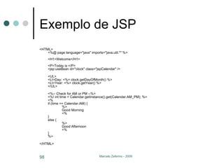 Exemplo de JSP <HTML>  <%@ page language="java" imports="java.util.*" %>  <H1>Welcome</H1>  <P>Today is </P>  <jsp:useBean id="clock" class="jspCalendar" />  <UL>  <LI>Day: <%= clock.getDayOfMonth() %>  <LI>Year: <%= clock.getYear() %>  </UL>  <%-- Check for AM or PM --%>  <%! int time = Calendar.getInstance().get(Calendar.AM_PM); %>  <%  if (time == Calendar.AM) {  %>  Good Morning  <% }  else {  %>  Good Afternoon  <% }  %>  </HTML>  