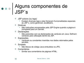Alguns componentes de JSP´s JSP actions (ou tags) Existem diversas tags e elas fornecem funcionalidades especiais as JSP´s, como gerenciar JavaBeans. Diretivas São instruções processadas pela JSP Engine quando a página é compilada para um Servlet. Declarações São parecidas com as declarações de variáveis em Java. Definem variáveis para utilização dentro da JSP. Expressões Variáveis ou constantes inseridas nos dados retornados pelos servlets. Scriplets São blocos de código Java embutidos na JPS. Comentários Similar aos comentários de páginas HTML. 