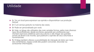 Utilidade
 1- Ter um local para expressar sua opinião e disponibilizar sua produção
textual;
 2- É um serviço gratuito na maioria das vezes;
 3- Pode ser personalizado por você;
 4- Hoje, os blogs são utilizados das mais variadas formas, pelos mais diversos
tipos de profissionais: desde escritores, passando por professores que
montam exercícios didáticos para seus alunos e até chegar aos grandes
jornais do Brasil e do mundo, que publicam a opinião de seus colunistas e
comentaristas;
 5- O blog também oferece a possibilidade de interação do leitor por meio
dos comentários, espaço onde eles podem concordar, discordar ou
acrescentar informações.
 