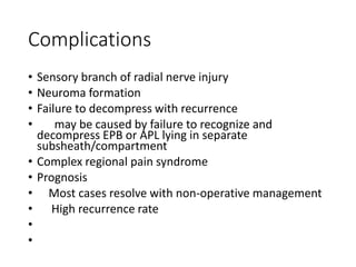 Complications
• Sensory branch of radial nerve injury
• Neuroma formation
• Failure to decompress with recurrence
• may be caused by failure to recognize and
decompress EPB or APL lying in separate
subsheath/compartment
• Complex regional pain syndrome
• Prognosis
• Most cases resolve with non-operative management
• High recurrence rate
•
•
 