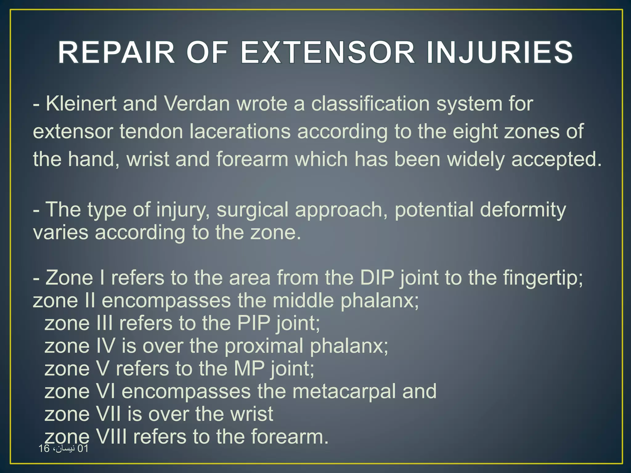 - Kleinert and Verdan wrote a classification system for
extensor tendon lacerations according to the eight zones of
the hand, wrist and forearm which has been widely accepted.
- The type of injury, surgical approach, potential deformity
varies according to the zone.
- Zone I refers to the area from the DIP joint to the fingertip;
zone II encompasses the middle phalanx;
zone III refers to the PIP joint;
zone IV is over the proximal phalanx;
zone V refers to the MP joint;
zone VI encompasses the metacarpal and
zone VII is over the wrist
zone VIII refers to the forearm.01،‫نيسان‬16
 