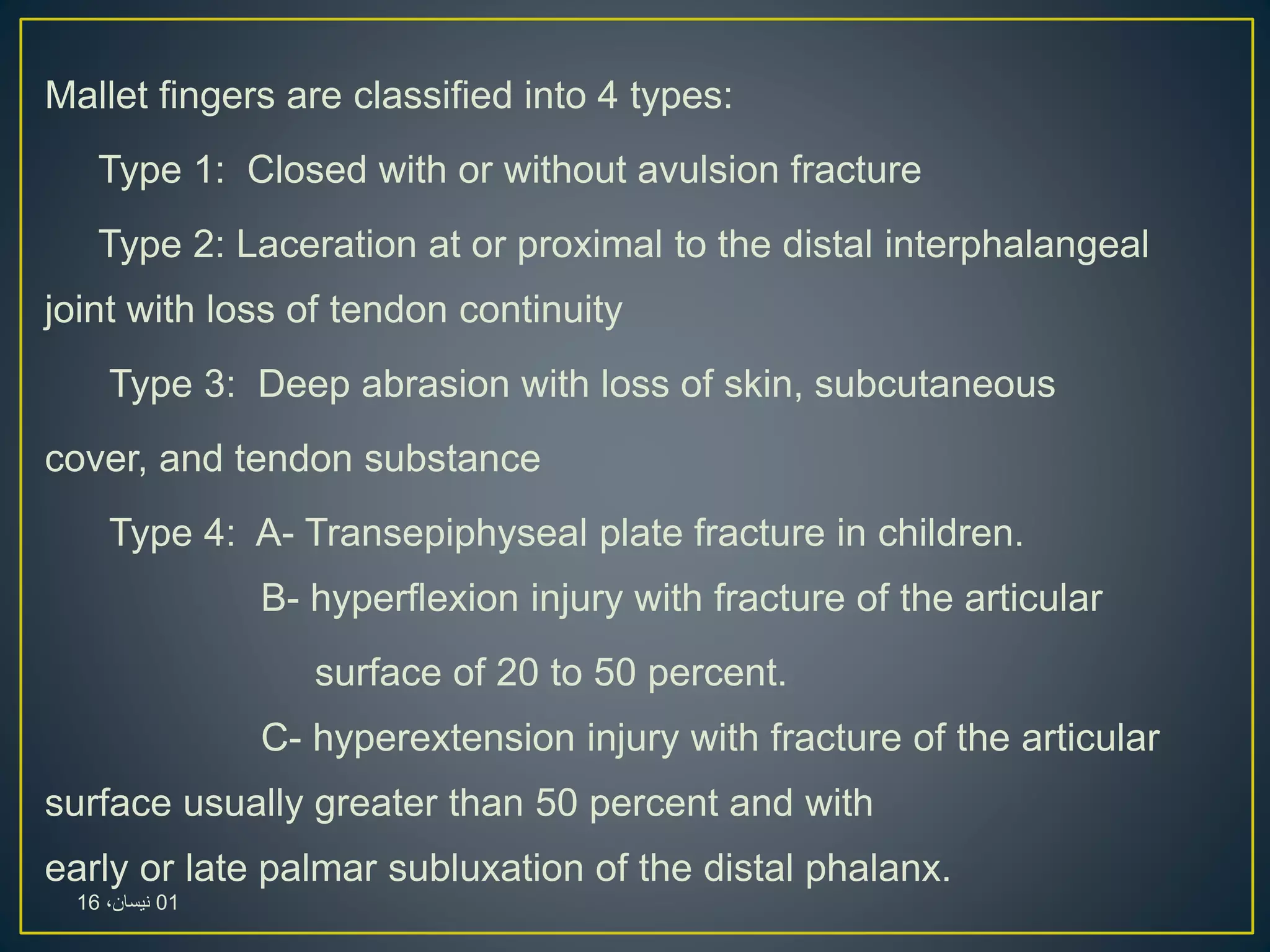 Mallet fingers are classified into 4 types:
Type 1: Closed with or without avulsion fracture
Type 2: Laceration at or proximal to the distal interphalangeal
joint with loss of tendon continuity
Type 3: Deep abrasion with loss of skin, subcutaneous
cover, and tendon substance
Type 4: A- Transepiphyseal plate fracture in children.
B- hyperflexion injury with fracture of the articular
surface of 20 to 50 percent.
C- hyperextension injury with fracture of the articular
surface usually greater than 50 percent and with
early or late palmar subluxation of the distal phalanx.
01،‫نيسان‬16
 