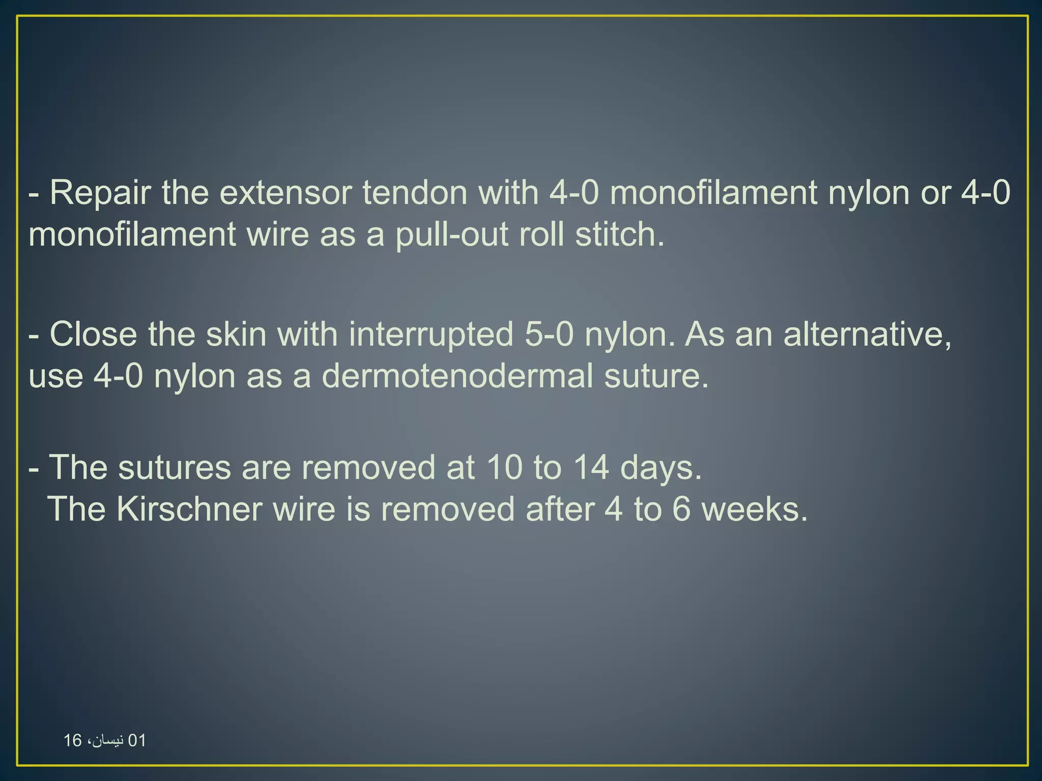 - Repair the extensor tendon with 4-0 monofilament nylon or 4-0
monofilament wire as a pull-out roll stitch.
- Close the skin with interrupted 5-0 nylon. As an alternative,
use 4-0 nylon as a dermotenodermal suture.
- The sutures are removed at 10 to 14 days.
The Kirschner wire is removed after 4 to 6 weeks.
01،‫نيسان‬16
 