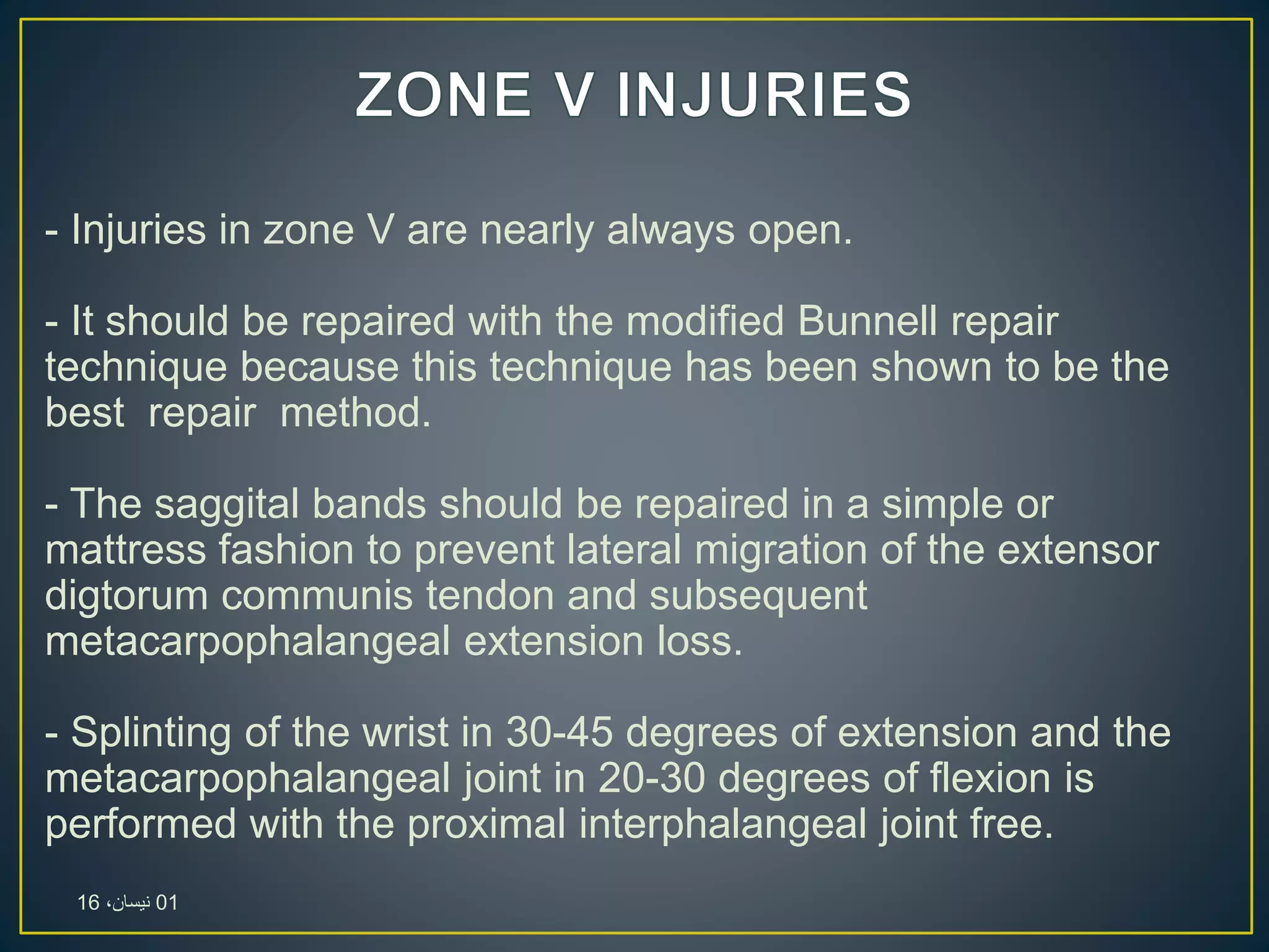 - Injuries in zone V are nearly always open.
- It should be repaired with the modified Bunnell repair
technique because this technique has been shown to be the
best repair method.
- The saggital bands should be repaired in a simple or
mattress fashion to prevent lateral migration of the extensor
digtorum communis tendon and subsequent
metacarpophalangeal extension loss.
- Splinting of the wrist in 30-45 degrees of extension and the
metacarpophalangeal joint in 20-30 degrees of flexion is
performed with the proximal interphalangeal joint free.
01،‫نيسان‬16
 