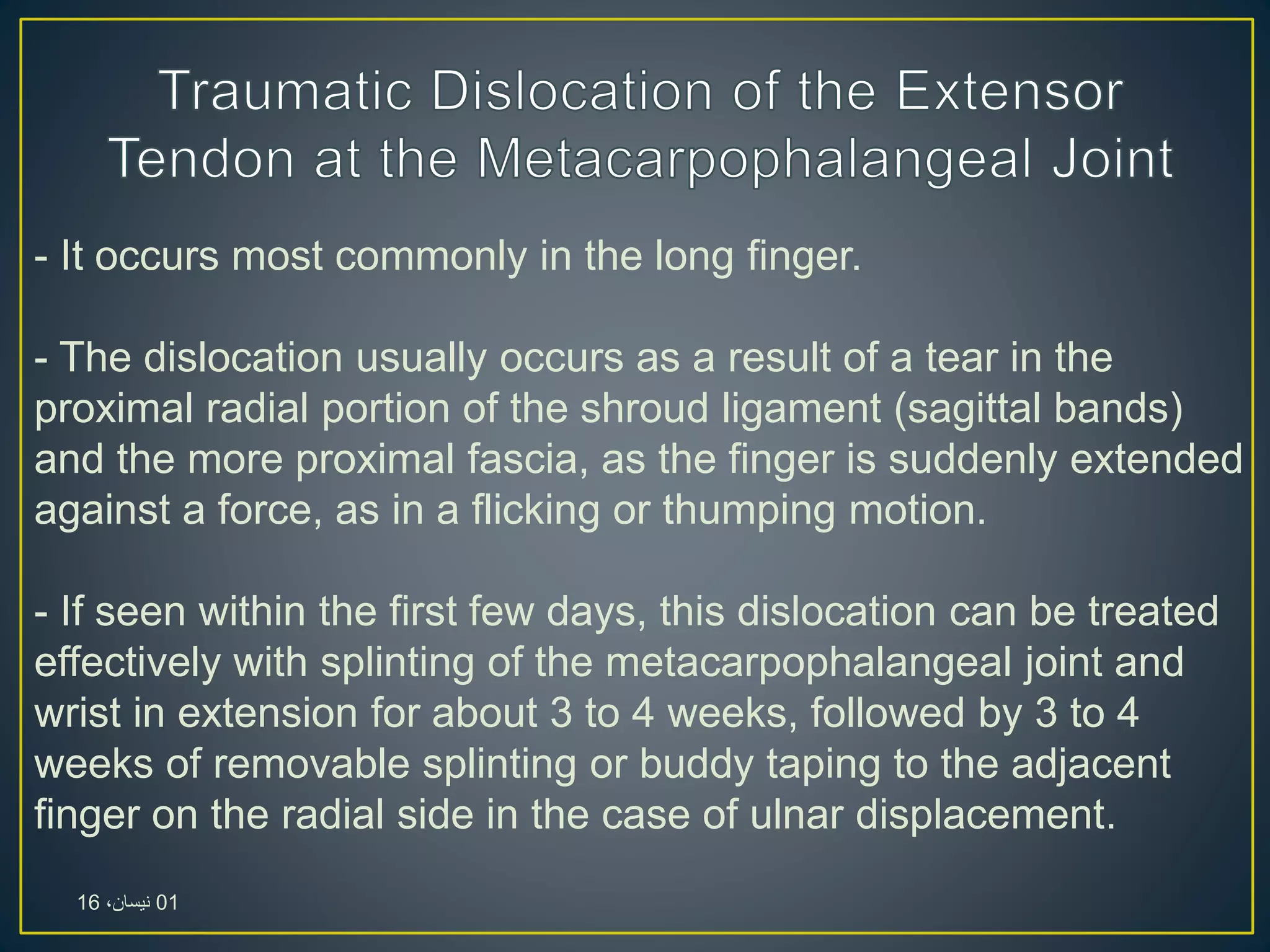 - It occurs most commonly in the long finger.
- The dislocation usually occurs as a result of a tear in the
proximal radial portion of the shroud ligament (sagittal bands)
and the more proximal fascia, as the finger is suddenly extended
against a force, as in a flicking or thumping motion.
- If seen within the first few days, this dislocation can be treated
effectively with splinting of the metacarpophalangeal joint and
wrist in extension for about 3 to 4 weeks, followed by 3 to 4
weeks of removable splinting or buddy taping to the adjacent
finger on the radial side in the case of ulnar displacement.
01،‫نيسان‬16
 