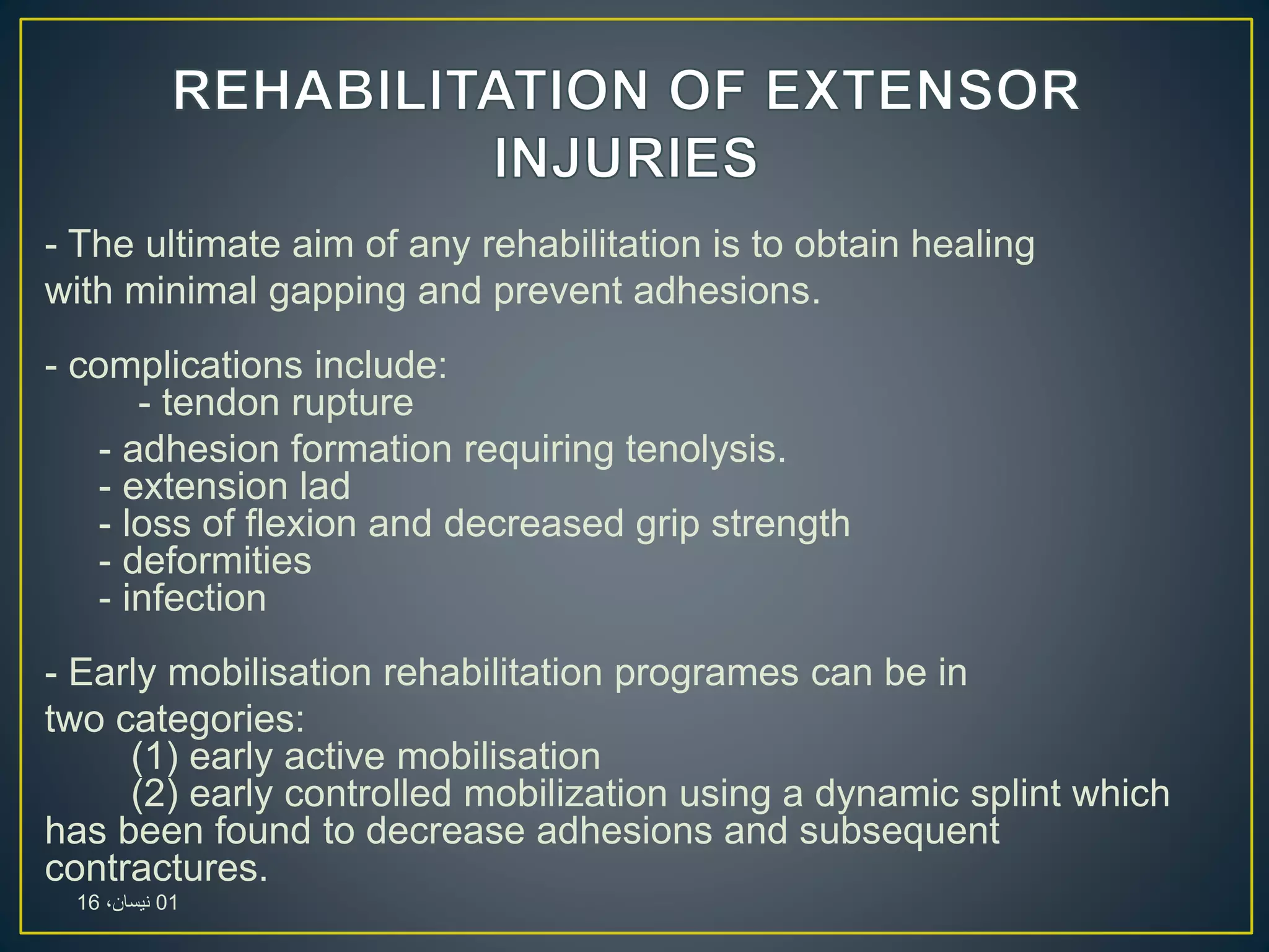 - The ultimate aim of any rehabilitation is to obtain healing
with minimal gapping and prevent adhesions.
- complications include:
- tendon rupture
- adhesion formation requiring tenolysis.
- extension lad
- loss of flexion and decreased grip strength
- deformities
- infection
- Early mobilisation rehabilitation programes can be in
two categories:
(1) early active mobilisation
(2) early controlled mobilization using a dynamic splint which
has been found to decrease adhesions and subsequent
contractures.
01،‫نيسان‬16
 