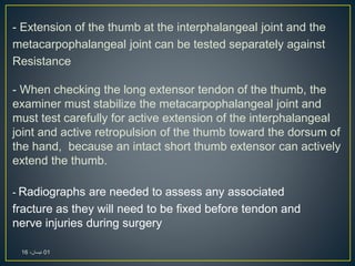 - Extension of the thumb at the interphalangeal joint and the
metacarpophalangeal joint can be tested separately against
Resistance
- When checking the long extensor tendon of the thumb, the
examiner must stabilize the metacarpophalangeal joint and
must test carefully for active extension of the interphalangeal
joint and active retropulsion of the thumb toward the dorsum of
the hand, because an intact short thumb extensor can actively
extend the thumb.
- Radiographs are needed to assess any associated
fracture as they will need to be fixed before tendon and
nerve injuries during surgery
01،‫نيسان‬16
 