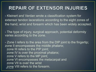 - Kleinert and Verdan wrote a classification system for
extensor tendon lacerations according to the eight zones of
the hand, wrist and forearm which has been widely accepted.
- The type of injury, surgical approach, potential deformity
varies according to the zone.
- Zone I refers to the area from the DIP joint to the fingertip;
zone II encompasses the middle phalanx;
zone III refers to the PIP joint;
zone IV is over the proximal phalanx;
zone V refers to the MP joint;
zone VI encompasses the metacarpal and
zone VII is over the wrist
zone VIII refers to the forearm.01،‫نيسان‬16
 