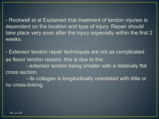 - Rockwell et al Explained that treatment of tendon injuries is
dependent on the location and type of injury. Repair should
take place very soon after the injury especially within the first 2
weeks.
- Extensor tendon repair techniques are not as complicated
as flexor tendon repairs, this is due to the:
- extensor tendon being smaller with a relatively flat
cross section.
- its collagen is longitudinally orientated with little or
no cross-linking.
01،‫نيسان‬16
 