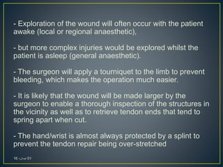 - Exploration of the wound will often occur with the patient
awake (local or regional anaesthetic),
- but more complex injuries would be explored whilst the
patient is asleep (general anaesthetic).
- The surgeon will apply a tourniquet to the limb to prevent
bleeding, which makes the operation much easier.
- It is likely that the wound will be made larger by the
surgeon to enable a thorough inspection of the structures in
the vicinity as well as to retrieve tendon ends that tend to
spring apart when cut.
- The hand/wrist is almost always protected by a splint to
prevent the tendon repair being over-stretched
01،‫نيسان‬16
 