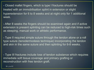- Closed mallet fingers, which is type I fractures should be
treated with an immobilisation splint in extension or slight
hyperextension for 6 to 8 weeks and at night only for 1 additional
week.
- After 8 weeks the fingers should be examined again and if active
extension is present splinting can be reduced to high-risk times such
as sleeping, manual work or athletic performance.
- Type II required simple suture through the tendon alone or a roll
type suture (tenodermodesis technique) incorporating the tendon
and skin in the same suture and then splinting for 6-8 weeks.
- Type III fractures include loss of tendon substance which requires
immediate soft tissue coverage and primary grafting or
reconstruction with free tendon graft.
01،‫نيسان‬16
 