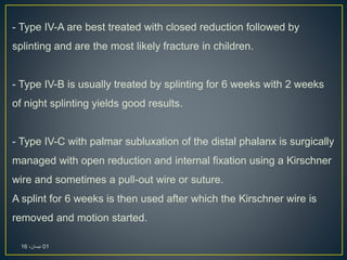 - Type IV-A are best treated with closed reduction followed by
splinting and are the most likely fracture in children.
- Type IV-B is usually treated by splinting for 6 weeks with 2 weeks
of night splinting yields good results.
- Type IV-C with palmar subluxation of the distal phalanx is surgically
managed with open reduction and internal fixation using a Kirschner
wire and sometimes a pull-out wire or suture.
A splint for 6 weeks is then used after which the Kirschner wire is
removed and motion started.
01،‫نيسان‬16
 