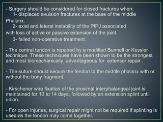 - Surgery should be considered for closed fractures when:
1- displaced avulsion fractures at the base of the middle
Phalanx.
2- axial and lateral instability of the PIPJ associated
with loss of active or passive extension of the joint.
3- failed non-operative treatment.
- The central tendon is repaired by a modified Bunnell or Kessler
technique. These techniques have been shown to be the strongest
and most biomechanically advantageous for extensor repair .
- The suture should secure the tendon to the middle phalanx with or
without the bony fragment.
- Kirschener wire fixation of the proximal interphalangeal joint is
maintained for 10 to 14 days, followed by an extension splint until
union.
- For open injuries, surgical repair might not be required if splinting is
used as the tendon may come together.01،‫نيسان‬16
 