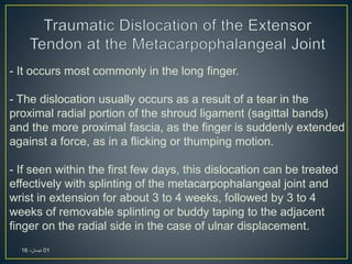 - It occurs most commonly in the long finger.
- The dislocation usually occurs as a result of a tear in the
proximal radial portion of the shroud ligament (sagittal bands)
and the more proximal fascia, as the finger is suddenly extended
against a force, as in a flicking or thumping motion.
- If seen within the first few days, this dislocation can be treated
effectively with splinting of the metacarpophalangeal joint and
wrist in extension for about 3 to 4 weeks, followed by 3 to 4
weeks of removable splinting or buddy taping to the adjacent
finger on the radial side in the case of ulnar displacement.
01،‫نيسان‬16
 