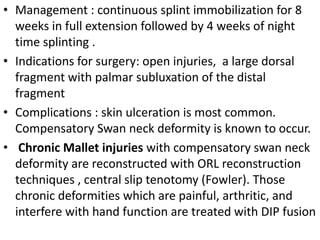 • Management : continuous splint immobilization for 8
weeks in full extension followed by 4 weeks of night
time splinting .
• Indications for surgery: open injuries, a large dorsal
fragment with palmar subluxation of the distal
fragment
• Complications : skin ulceration is most common.
Compensatory Swan neck deformity is known to occur.
• Chronic Mallet injuries with compensatory swan neck
deformity are reconstructed with ORL reconstruction
techniques , central slip tenotomy (Fowler). Those
chronic deformities which are painful, arthritic, and
interfere with hand function are treated with DIP fusion
 