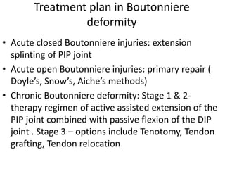 Treatment plan in Boutonniere
deformity
• Acute closed Boutonniere injuries: extension
splinting of PIP joint
• Acute open Boutonniere injuries: primary repair (
Doyle’s, Snow’s, Aiche’s methods)
• Chronic Boutonniere deformity: Stage 1 & 2-
therapy regimen of active assisted extension of the
PIP joint combined with passive flexion of the DIP
joint . Stage 3 – options include Tenotomy, Tendon
grafting, Tendon relocation
 