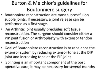 Burton & Melchior’s guidelines for
Boutonniere surgery
• Boutonniere reconstruction are most successful on
supple joints. If necessary, a joint release can be
performed as a first stage.
• An Arthritic joint usually precludes soft tissue
reconstruction. The surgeon should consider either a
PIP joint fusion or Arthroplasty with extensor tendon
reconstruction
• Goal of Boutonniere reconstruction is to rebalance the
extensor system by reducing extensor tone at the DIP
joint and increasing tone at the PIP joint
• Splinting is an important component of the post
operative care; it may be necessary for several months
 