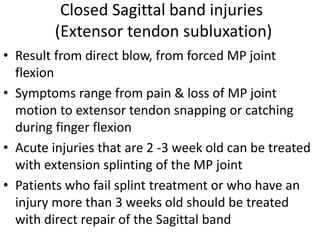 Closed Sagittal band injuries
(Extensor tendon subluxation)
• Result from direct blow, from forced MP joint
flexion
• Symptoms range from pain & loss of MP joint
motion to extensor tendon snapping or catching
during finger flexion
• Acute injuries that are 2 -3 week old can be treated
with extension splinting of the MP joint
• Patients who fail splint treatment or who have an
injury more than 3 weeks old should be treated
with direct repair of the Sagittal band
 