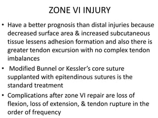ZONE VI INJURY
• Have a better prognosis than distal injuries because
decreased surface area & increased subcutaneous
tissue lessens adhesion formation and also there is
greater tendon excursion with no complex tendon
imbalances
• Modified Bunnel or Kessler’s core suture
supplanted with epitendinous sutures is the
standard treatment
• Complications after zone VI repair are loss of
flexion, loss of extension, & tendon rupture in the
order of frequency
 