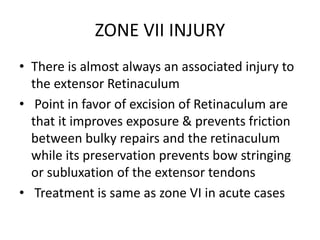 ZONE VII INJURY
• There is almost always an associated injury to
the extensor Retinaculum
• Point in favor of excision of Retinaculum are
that it improves exposure & prevents friction
between bulky repairs and the retinaculum
while its preservation prevents bow stringing
or subluxation of the extensor tendons
• Treatment is same as zone VI in acute cases
 