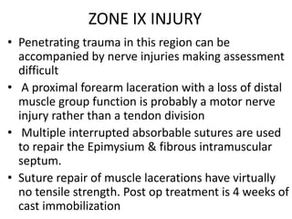 ZONE IX INJURY
• Penetrating trauma in this region can be
accompanied by nerve injuries making assessment
difficult
• A proximal forearm laceration with a loss of distal
muscle group function is probably a motor nerve
injury rather than a tendon division
• Multiple interrupted absorbable sutures are used
to repair the Epimysium & fibrous intramuscular
septum.
• Suture repair of muscle lacerations have virtually
no tensile strength. Post op treatment is 4 weeks of
cast immobilization
 