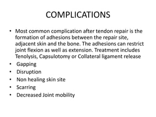 COMPLICATIONS
• Most common complication after tendon repair is the
formation of adhesions between the repair site,
adjacent skin and the bone. The adhesions can restrict
joint flexion as well as extension. Treatment includes
Tenolysis, Capsulotomy or Collateral ligament release
• Gapping
• Disruption
• Non healing skin site
• Scarring
• Decreased Joint mobility
 