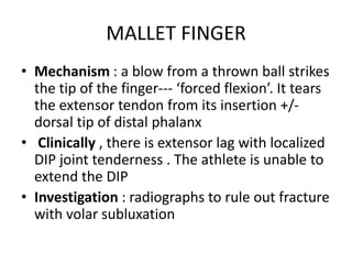 MALLET FINGER
• Mechanism : a blow from a thrown ball strikes
the tip of the finger--- ‘forced flexion’. It tears
the extensor tendon from its insertion +/-
dorsal tip of distal phalanx
• Clinically , there is extensor lag with localized
DIP joint tenderness . The athlete is unable to
extend the DIP
• Investigation : radiographs to rule out fracture
with volar subluxation
 