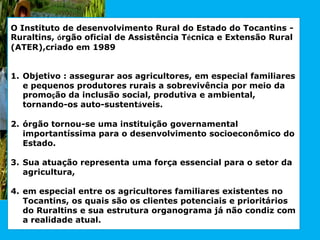 O Instituto de desenvolvimento Rural do Estado do Tocantins -
Ruraltins, órgão oficial de Assistência Técnica e Extensão Rural
(ATER),criado em 1989
1. Objetivo : assegurar aos agricultores, em especial familiares
e pequenos produtores rurais a sobrevivência por meio da
promoção da inclusão social, produtiva e ambiental,
tornando-os auto-sustentáveis.
2. órgão tornou-se uma instituição governamental
importantíssima para o desenvolvimento socioeconômico do
Estado.
3. Sua atuação representa uma força essencial para o setor da
agricultura,
4. em especial entre os agricultores familiares existentes no
Tocantins, os quais são os clientes potenciais e prioritários
do Ruraltins e sua estrutura organograma já não condiz com
a realidade atual.
 