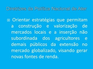  Orientar estratégias que permitam
a construção e valorização de
mercados locais e a inserção não
subordinada dos agricultores e
demais públicos da extensão no
mercado globalizado, visando gerar
novas fontes de renda.
 