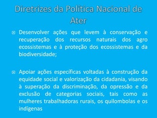  Desenvolver ações que levem à conservação e
recuperação dos recursos naturais dos agro
ecossistemas e à proteção dos ecossistemas e da
biodiversidade;
 Apoiar ações específicas voltadas à construção da
equidade social e valorização da cidadania, visando
à superação da discriminação, da opressão e da
exclusão de categorias sociais, tais como as
mulheres trabalhadoras rurais, os quilombolas e os
indígenas
 