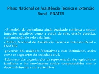 • O modelo de agricultura ainda praticado continua a causar
impactos negativos como a perda de solo, erosão genética,
contaminação do solo e da água.
• Política Nacional de Assistência Técnica e Extensão Rural –
PNATER
•governos das unidades federativas e suas instituições, assim
como os segmentos da sociedade civil,
•lideranças das organizações de representação dos agricultores
familiares e dos movimentos sociais comprometidos com o
desenvolvimento rural sustentável.
 