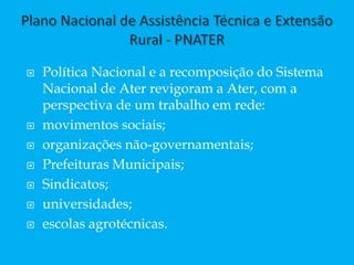  Política Nacional e a recomposição do Sistema
Nacional de Ater revigoram a Ater, com a
perspectiva de um trabalho em rede:
 movimentos sociais;
 organizações não-governamentais;
 Prefeituras Municipais;
 Sindicatos;
 universidades;
 escolas agrotécnicas.
 