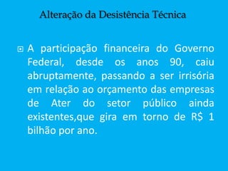  A participação financeira do Governo
Federal, desde os anos 90, caiu
abruptamente, passando a ser irrisória
em relação ao orçamento das empresas
de Ater do setor público ainda
existentes,que gira em torno de R$ 1
bilhão por ano.
Alteração da Desistência Técnica
 