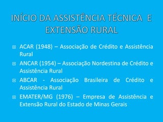  ACAR (1948) – Associação de Crédito e Assistência
Rural
 ANCAR (1954) – Associação Nordestina de Crédito e
Assistência Rural
 ABCAR - Associação Brasileira de Crédito e
Assistência Rural
 EMATER/MG (1976) – Empresa de Assistência e
Extensão Rural do Estado de Minas Gerais
 