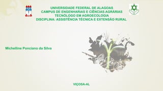 Michelline Ponciano da Silva
UNIVERSIDADE FEDERAL DE ALAGOAS
CAMPUS DE ENGENHARIAS E CIÊNCIAS AGRÁRIAS
TECNÓLOGO EM AGROECOLOGIA
DISCIPLINA: ASSISTÊNCIA TÉCNICA E EXTENSÃO RURAL
VIÇOSA-AL
 
