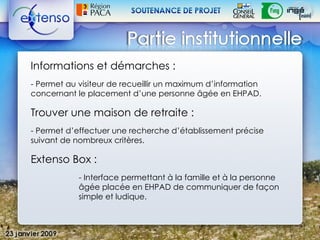 Informations et démarches :
- Permet au visiteur de recueillir un maximum d’information
concernant le placement d’une personne âgée en EHPAD.

Trouver une maison de retraite :
- Permet d’effectuer une recherche d’établissement précise
suivant de nombreux critères.

Extenso Box :
            - Interface permettant à la famille et à la personne
            âgée placée en EHPAD de communiquer de façon
            simple et ludique.
 