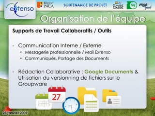 Supports de Travail Collaboratifs / Outils

- Communication Interne / Externe
   • Messagerie professionnelle / Mail Extenso
   • Communiqués, Partage des Documents


- Rédaction Collaborative : Google Documents &
  Utilisation du versionning de fichiers sur le
  Groupware
 