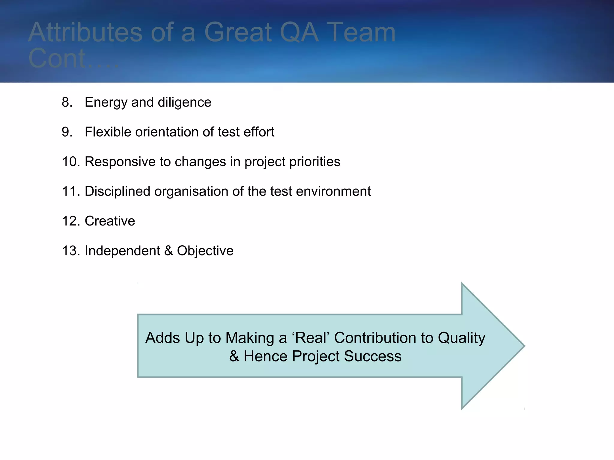 Attributes of a Great QA Team
Cont….
  8. Energy and diligence

  9. Flexible orientation of test effort

  10. Responsive to changes in project priorities

  11. Disciplined organisation of the test environment

  12. Creative

  13. Independent & Objective




                 Adds Up to Making a ‘Real’ Contribution to Quality
                            & Hence Project Success
 