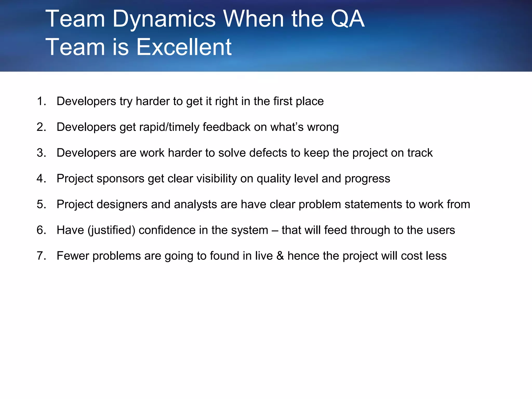 Team Dynamics When the QA
 Team is Excellent

1. Developers try harder to get it right in the first place

2. Developers get rapid/timely feedback on what’s wrong

3. Developers are work harder to solve defects to keep the project on track

4. Project sponsors get clear visibility on quality level and progress

5. Project designers and analysts are have clear problem statements to work from

6. Have (justified) confidence in the system – that will feed through to the users

7. Fewer problems are going to found in live & hence the project will cost less
 