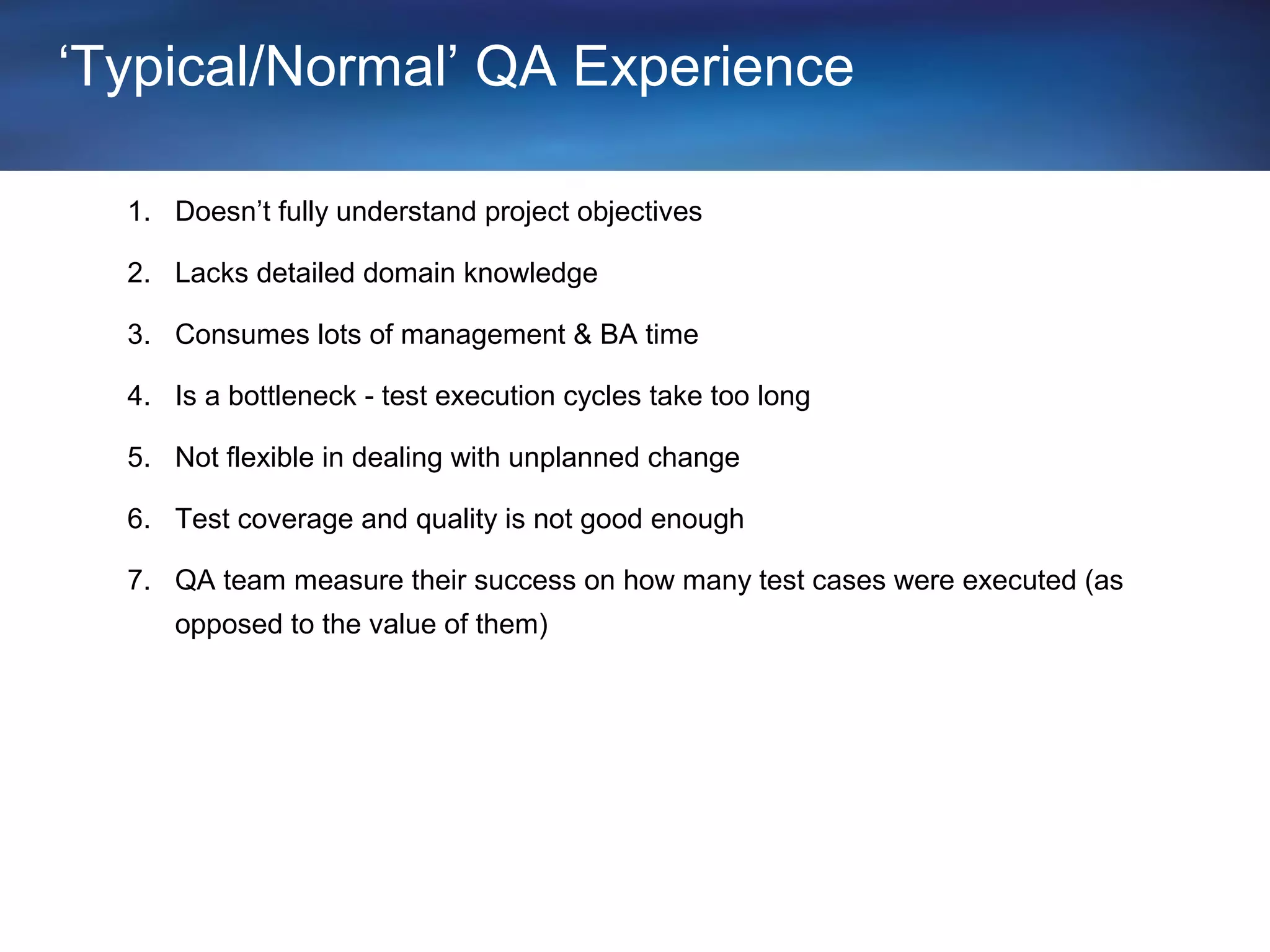 ‘Typical/Normal’ QA Experience

  1. Doesn’t fully understand project objectives

  2. Lacks detailed domain knowledge

  3. Consumes lots of management & BA time

  4. Is a bottleneck - test execution cycles take too long

  5. Not flexible in dealing with unplanned change

  6. Test coverage and quality is not good enough

  7. QA team measure their success on how many test cases were executed (as
     opposed to the value of them)
 
