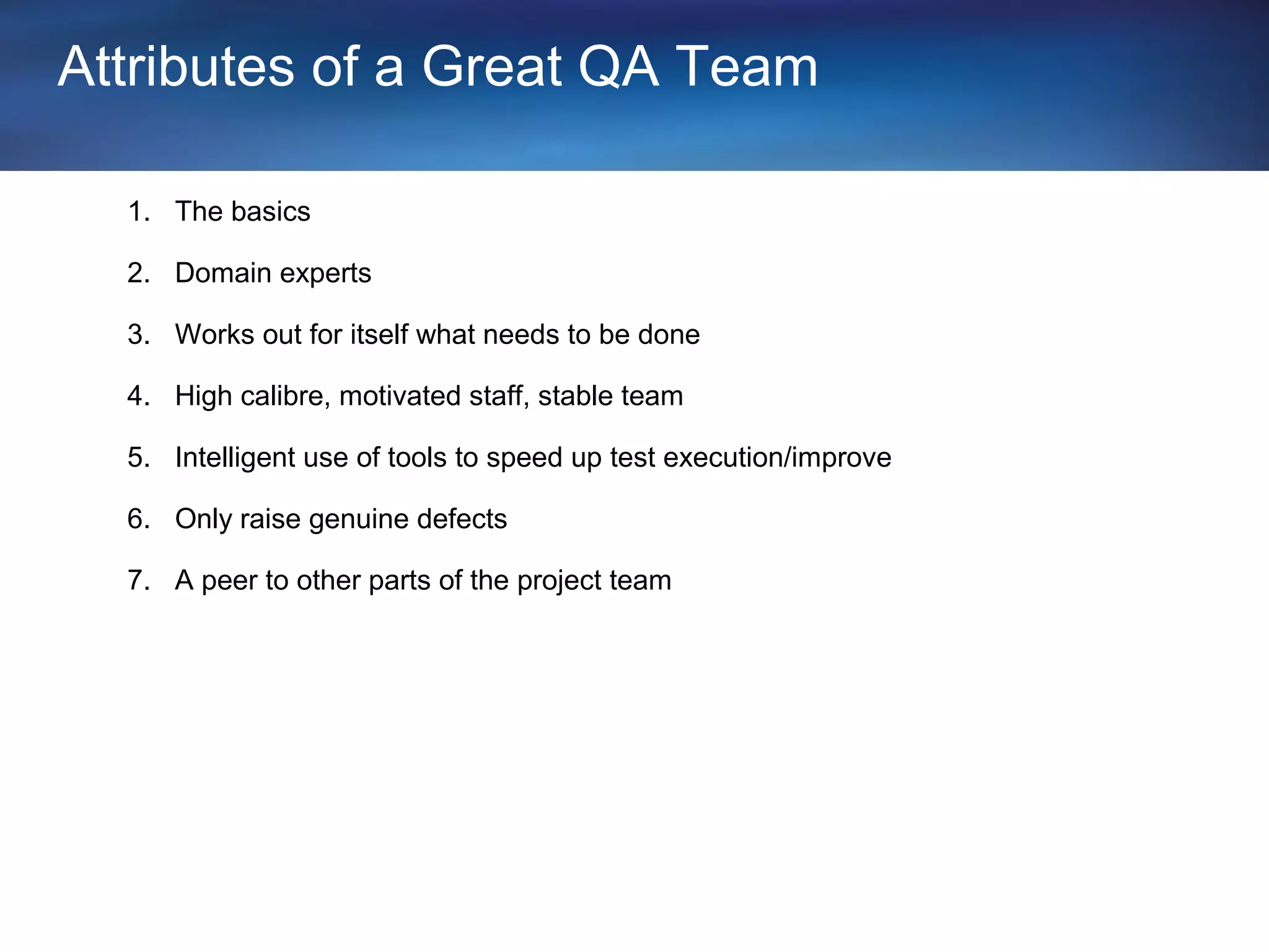 Attributes of a Great QA Team

  1. The basics

  2. Domain experts

  3. Works out for itself what needs to be done

  4. High calibre, motivated staff, stable team

  5. Intelligent use of tools to speed up test execution/improve

  6. Only raise genuine defects

  7. A peer to other parts of the project team
 