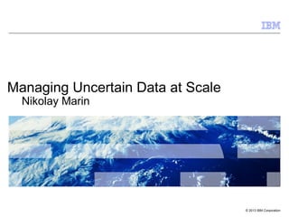 •   Click to add text




Managing Uncertain Data at Scale
     Nikolay Marin




                                   © 2013 IBM Corporation
 
