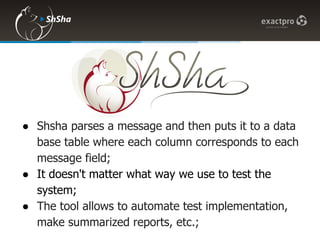 ● Shsha parses a message and then puts it to a data
  base table where each column corresponds to each
  message field;
● It doesn't matter what way we use to test the
  system;
● The tool allows to automate test implementation,
  make summarized reports, etc.;
 