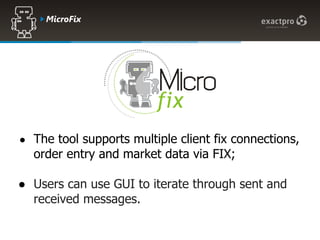 Microfix




● The tool supports multiple client fix connections,
  order entry and market data via FIX;

● Users can use GUI to iterate through sent and
  received messages.
 